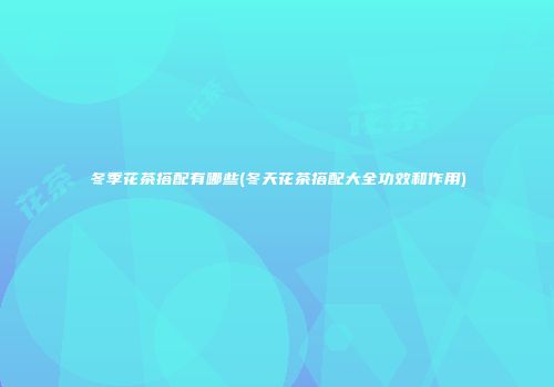 冬季花茶搭配有哪些(冬天花茶搭配大全功效和作用)