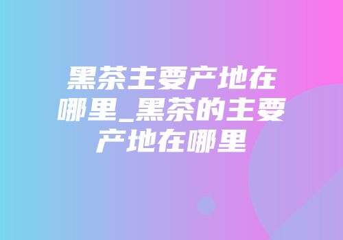 黑茶主要产地在哪里_黑茶的主要产地在哪里