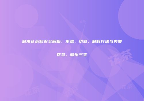 泡水花茶知识全解析：水温、功效、泡制方法与内蒙花茶、潮州三宝