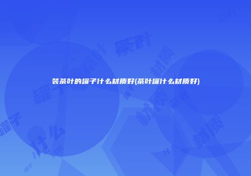 装茶叶的罐子什么材质好(茶叶罐什么材质好)