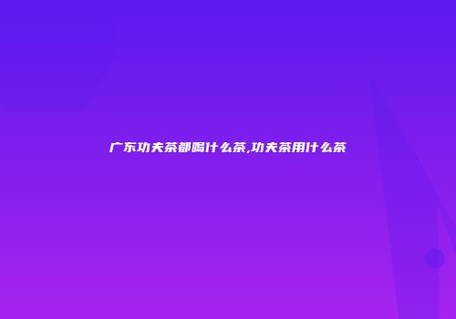 广东功夫茶都喝什么茶,功夫茶用什么茶