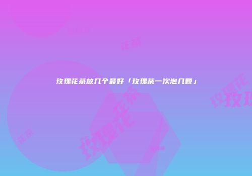玫瑰花茶放几个最好「玫瑰茶一次泡几颗」