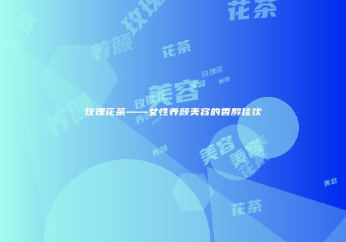 玫瑰花茶——女性养颜美容的香醇佳饮
