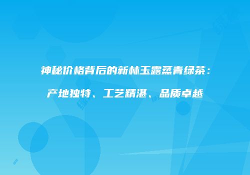 神秘价格背后的新林玉露蒸青绿茶：产地独特、工艺精湛、品质卓越