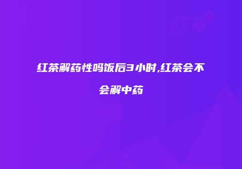 红茶解药性吗饭后3小时,红茶会不会解中药