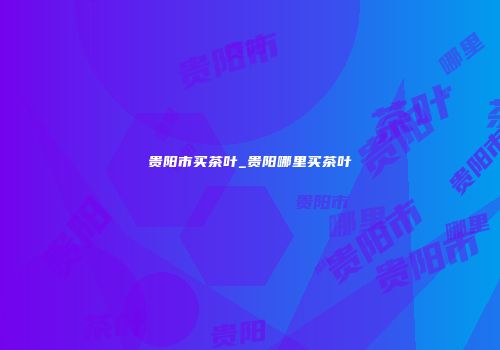 贵阳市买茶叶_贵阳哪里买茶叶