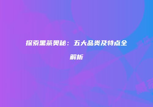 探索黑茶奥秘：五大品类及特点全解析