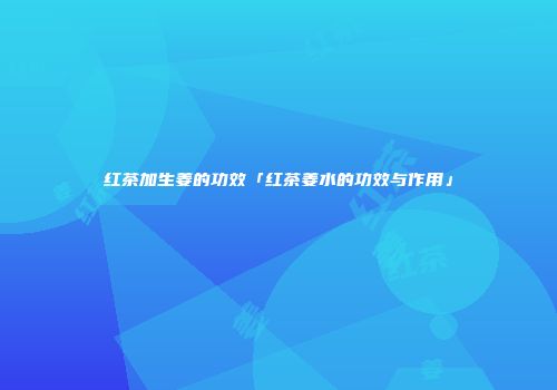 红茶加生姜的功效「红茶姜水的功效与作用」