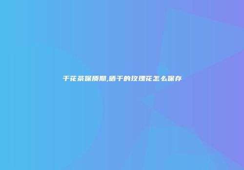 干花茶保质期,晒干的玫瑰花怎么保存