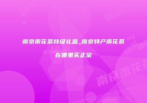 南京雨花茶特级礼盒_南京特产雨花茶在哪里买正宗