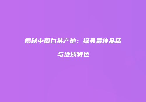 揭秘中国白茶产地：探寻最佳品质与地域特色