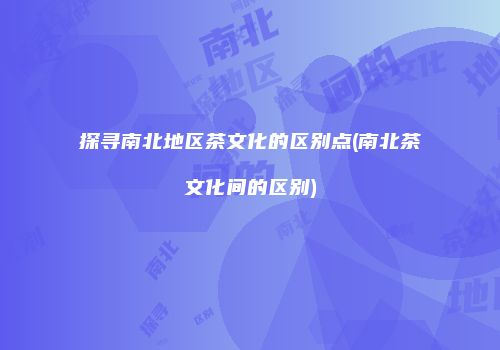 探寻南北地区茶文化的区别点(南北茶文化间的区别)