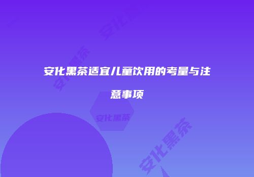 安化黑茶适宜儿童饮用的考量与注意事项