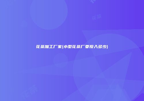 花茶加工厂家(小型花茶厂要投入多少)