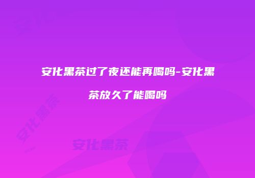 安化黑茶过了夜还能再喝吗-安化黑茶放久了能喝吗