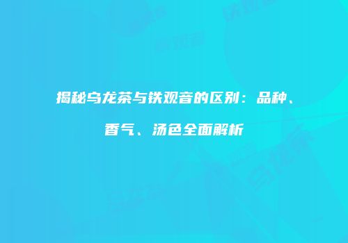 揭秘乌龙茶与铁观音的区别：品种、香气、汤色全面解析