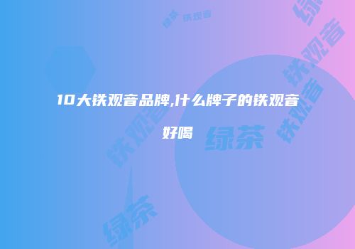 10大铁观音品牌,什么牌子的铁观音好喝