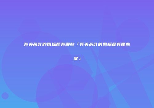 有关茶叶的国标都有哪些「有关茶叶的国标都有哪些呢」