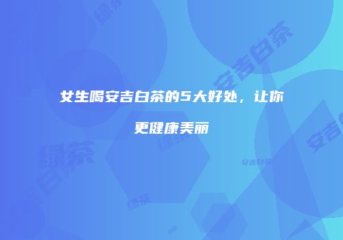 女生喝安吉白茶的5大好处，让你更健康美丽