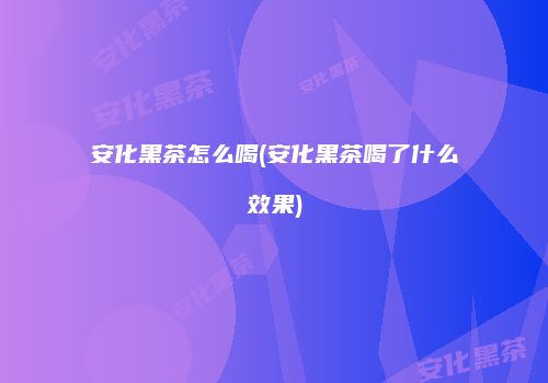 安化黑茶怎么喝(安化黑茶喝了什么效果)