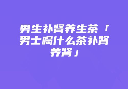 男生补肾养生茶「男士喝什么茶补肾养肾」