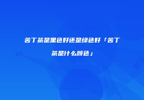 苦丁茶是黑色好还是绿色好「苦丁茶是什么颜色」
