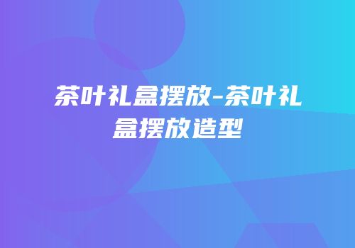 茶叶礼盒摆放-茶叶礼盒摆放造型