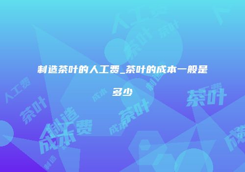 制造茶叶的人工费_茶叶的成本一般是多少