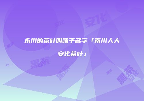 永川的茶叶叫啥子名字「南川人大安化茶叶」