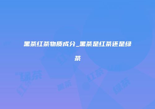 黑茶红茶物质成分_黑茶是红茶还是绿茶