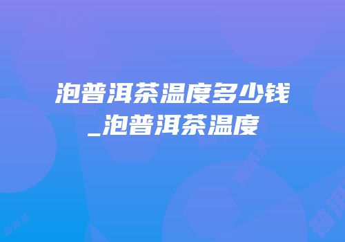 泡普洱茶温度多少钱_泡普洱茶温度
