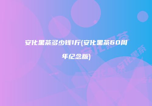 安化黑茶多少钱1斤(安化黑茶60周年纪念版)