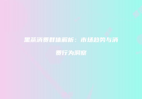 黑茶消费群体解析：市场趋势与消费行为洞察