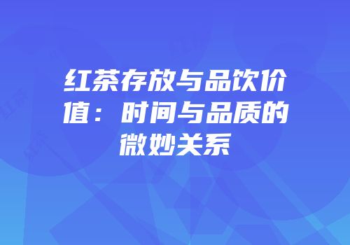 红茶存放与品饮价值：时间与品质的微妙关系
