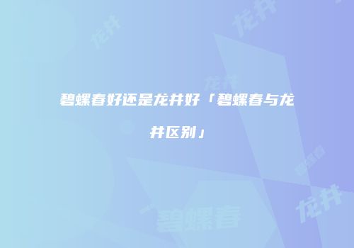 碧螺春好还是龙井好「碧螺春与龙井区别」