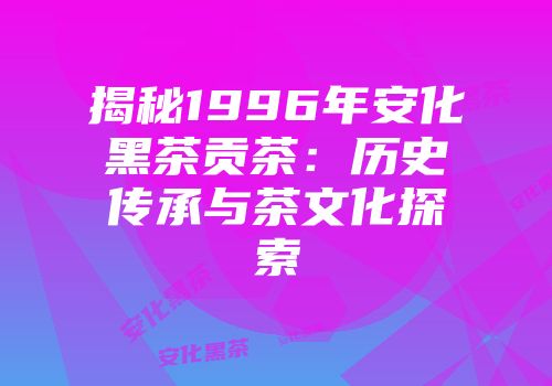 揭秘1996年安化黑茶贡茶：历史传承与茶文化探索