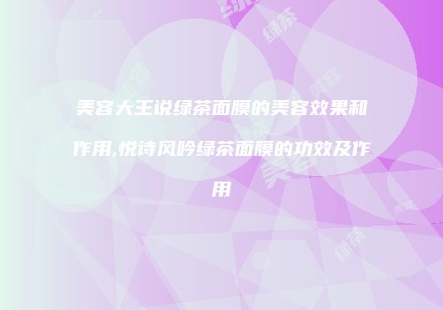 美容大王说绿茶面膜的美容效果和作用,悦诗风吟绿茶面膜的功效及作用