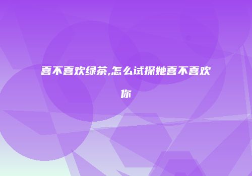 喜不喜欢绿茶,怎么试探她喜不喜欢你