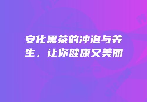 安化黑茶的冲泡与养生，让你健康又美丽