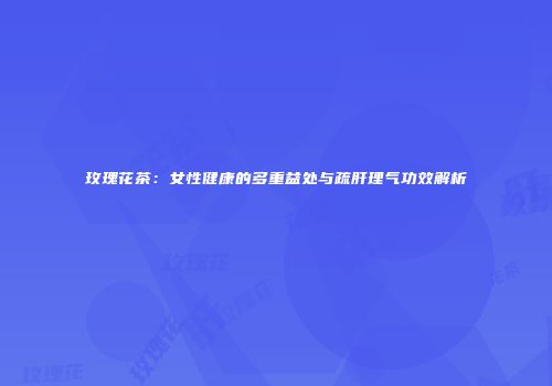 玫瑰花茶：女性健康的多重益处与疏肝理气功效解析