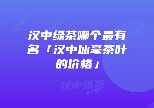汉中绿茶哪个最有名「汉中仙毫茶叶的价格」