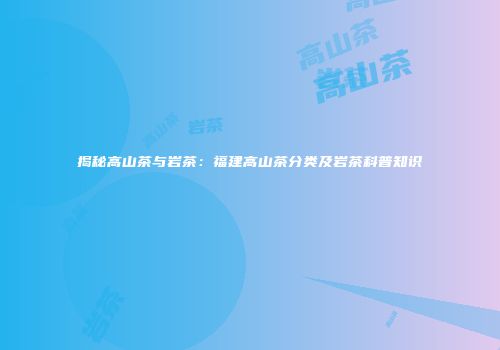 揭秘高山茶与岩茶：福建高山茶分类及岩茶科普知识