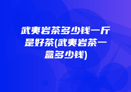 武夷岩茶多少钱一斤是好茶(武夷岩茶一盒多少钱)