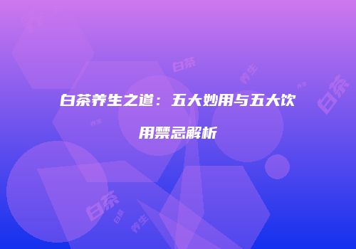 白茶养生之道：五大妙用与五大饮用禁忌解析