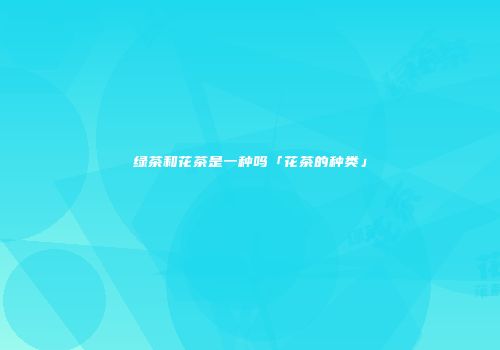 绿茶和花茶是一种吗「花茶的种类」
