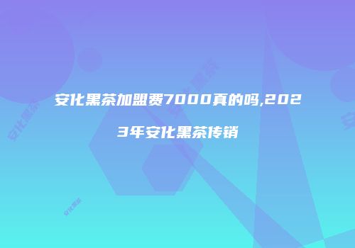 安化黑茶加盟费7000真的吗,2023年安化黑茶传销