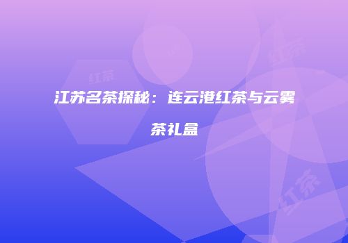 江苏名茶探秘：连云港红茶与云雾茶礼盒