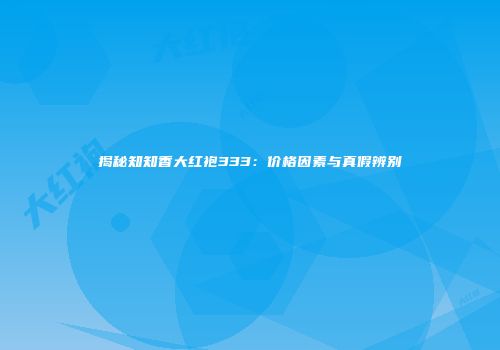 揭秘知知香大红袍333：价格因素与真假辨别