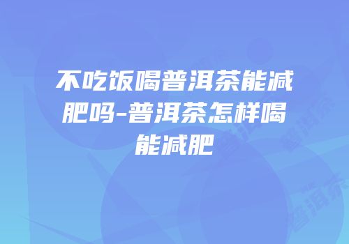 不吃饭喝普洱茶能减肥吗-普洱茶怎样喝能减肥