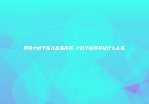 精选中秋节送礼佳品推荐_中秋节给领导送什么礼品